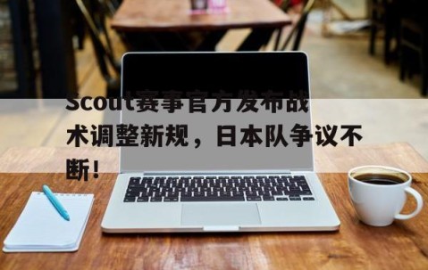 AYX-Scout赛事官方发布战术调整新规，日本队争议不断！的简单介绍